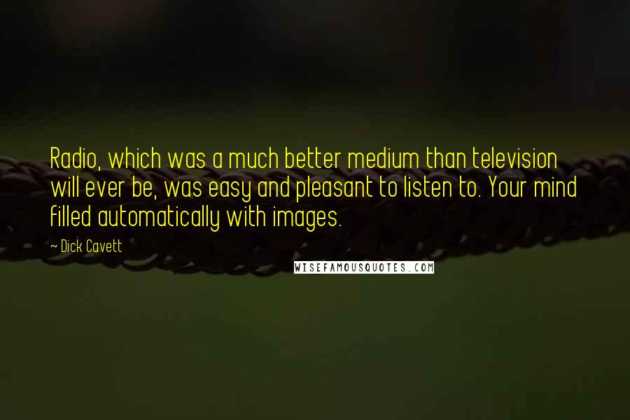 Dick Cavett Quotes: Radio, which was a much better medium than television will ever be, was easy and pleasant to listen to. Your mind filled automatically with images.