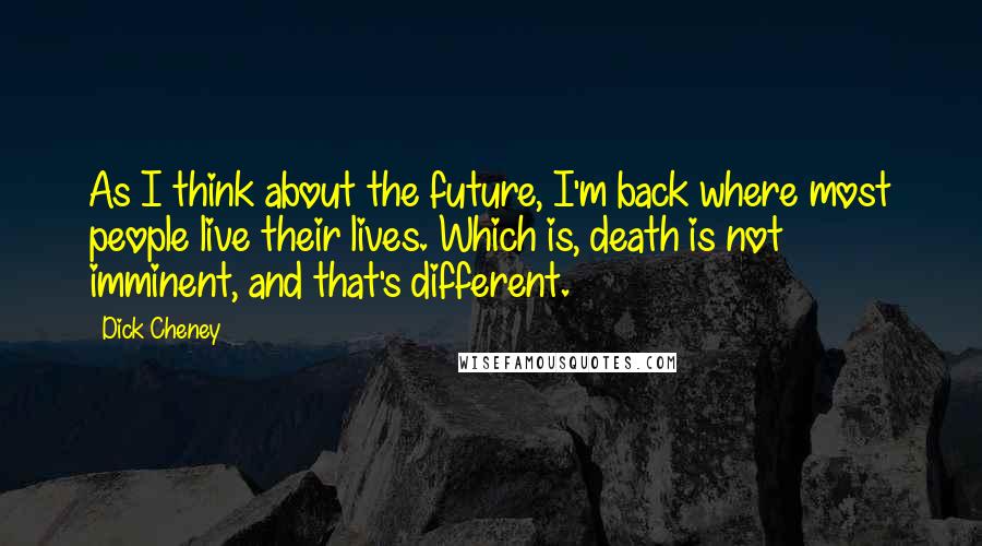 Dick Cheney Quotes: As I think about the future, I'm back where most people live their lives. Which is, death is not imminent, and that's different.