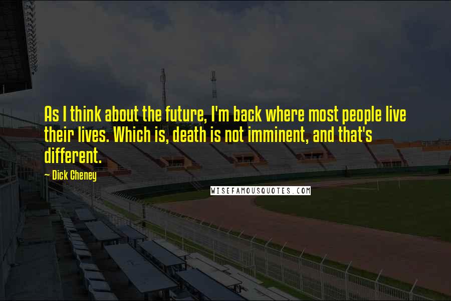 Dick Cheney Quotes: As I think about the future, I'm back where most people live their lives. Which is, death is not imminent, and that's different.