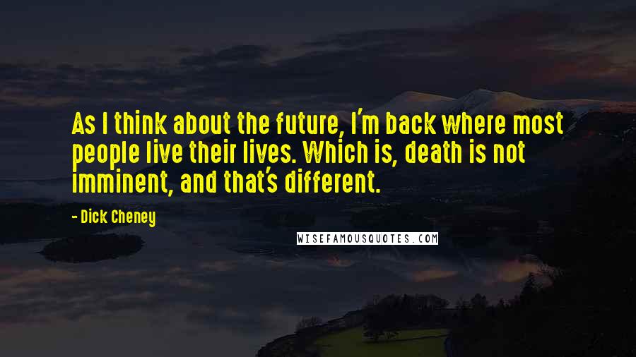 Dick Cheney Quotes: As I think about the future, I'm back where most people live their lives. Which is, death is not imminent, and that's different.