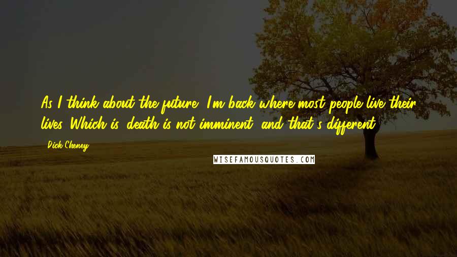 Dick Cheney Quotes: As I think about the future, I'm back where most people live their lives. Which is, death is not imminent, and that's different.