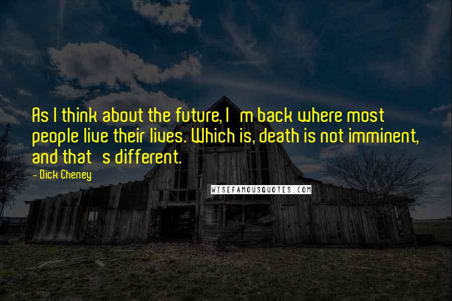 Dick Cheney Quotes: As I think about the future, I'm back where most people live their lives. Which is, death is not imminent, and that's different.