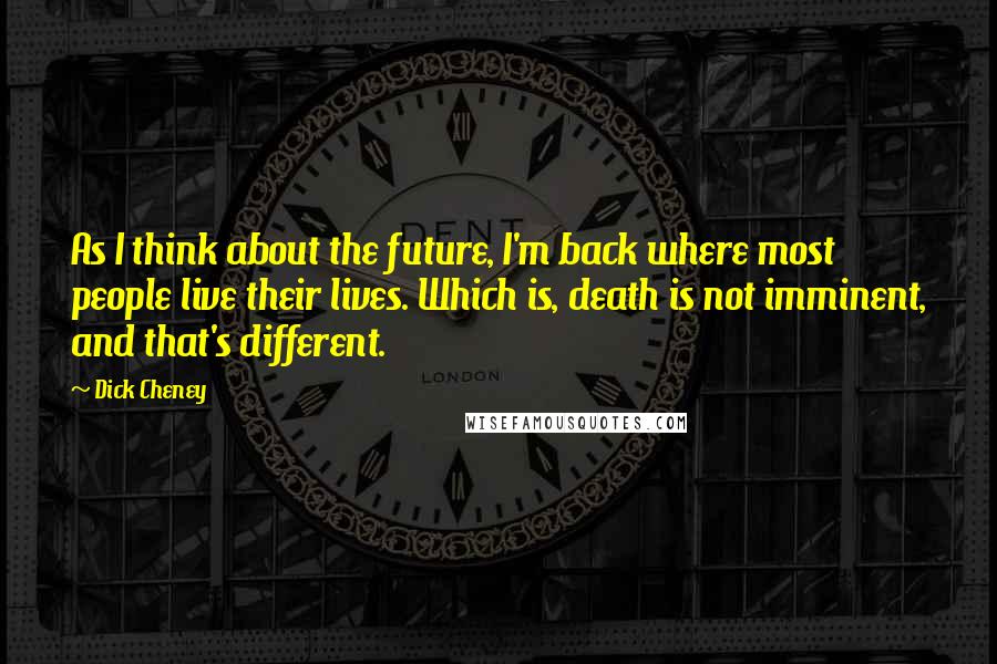 Dick Cheney Quotes: As I think about the future, I'm back where most people live their lives. Which is, death is not imminent, and that's different.