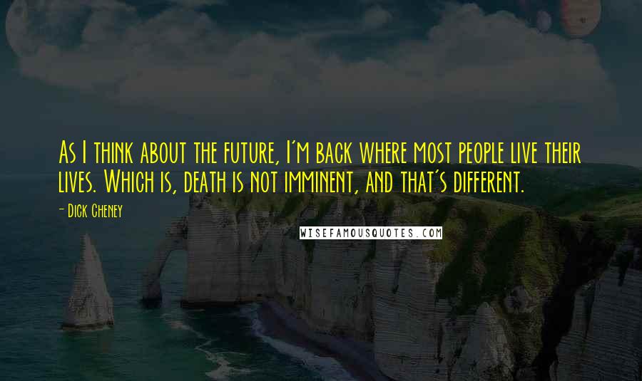 Dick Cheney Quotes: As I think about the future, I'm back where most people live their lives. Which is, death is not imminent, and that's different.