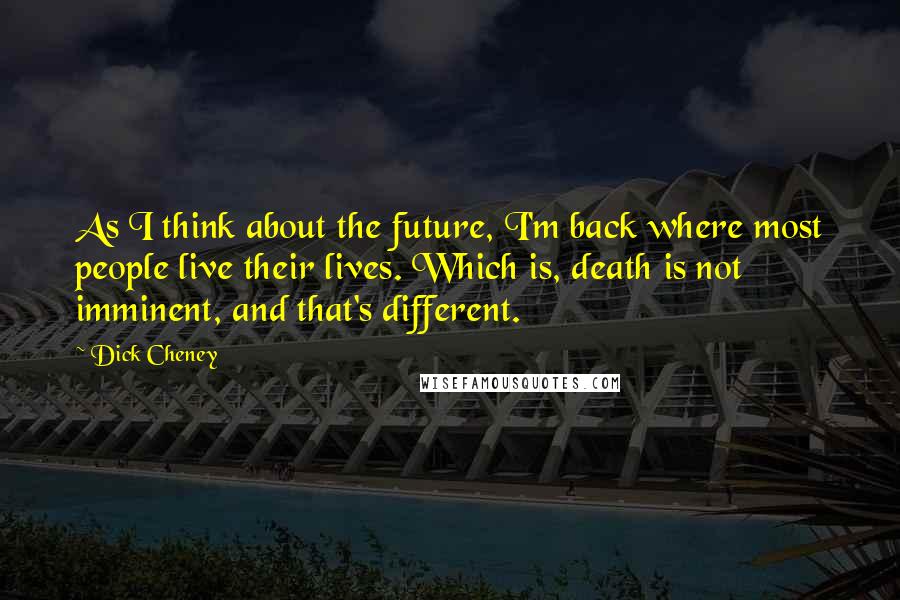 Dick Cheney Quotes: As I think about the future, I'm back where most people live their lives. Which is, death is not imminent, and that's different.