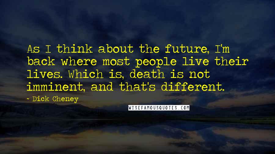 Dick Cheney Quotes: As I think about the future, I'm back where most people live their lives. Which is, death is not imminent, and that's different.