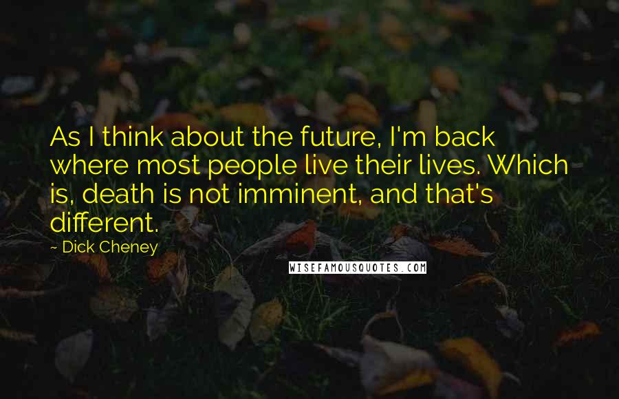 Dick Cheney Quotes: As I think about the future, I'm back where most people live their lives. Which is, death is not imminent, and that's different.
