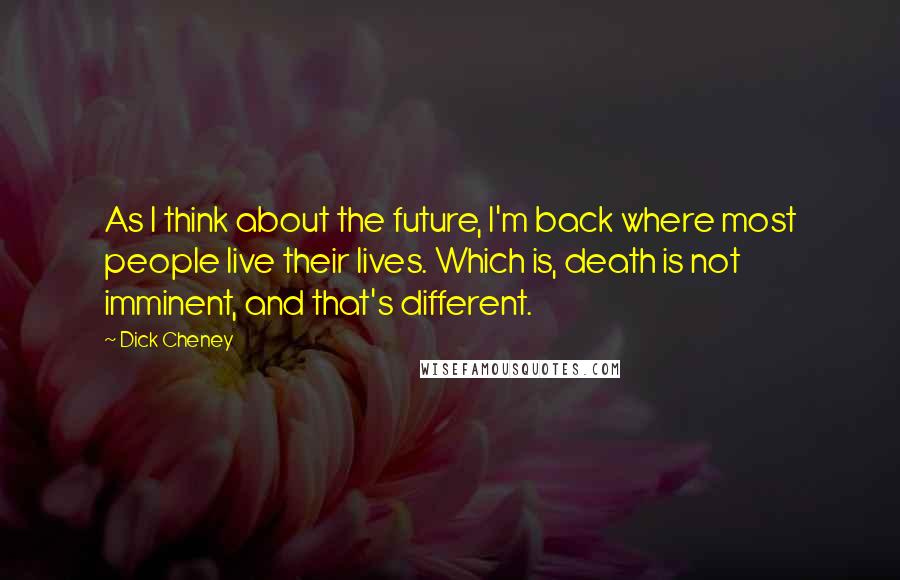 Dick Cheney Quotes: As I think about the future, I'm back where most people live their lives. Which is, death is not imminent, and that's different.