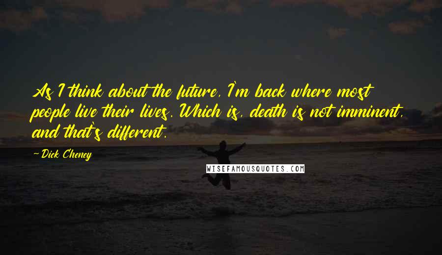 Dick Cheney Quotes: As I think about the future, I'm back where most people live their lives. Which is, death is not imminent, and that's different.