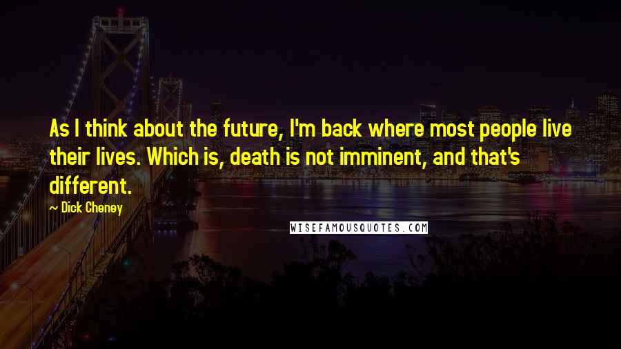 Dick Cheney Quotes: As I think about the future, I'm back where most people live their lives. Which is, death is not imminent, and that's different.