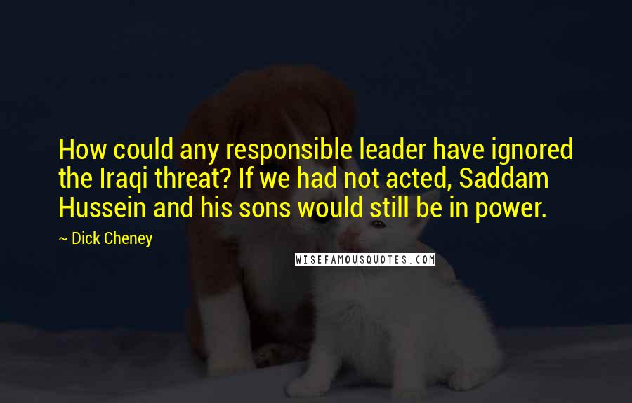 Dick Cheney Quotes: How could any responsible leader have ignored the Iraqi threat? If we had not acted, Saddam Hussein and his sons would still be in power.