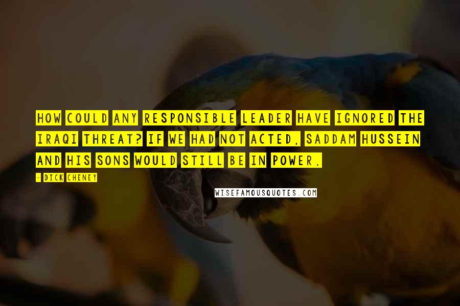 Dick Cheney Quotes: How could any responsible leader have ignored the Iraqi threat? If we had not acted, Saddam Hussein and his sons would still be in power.