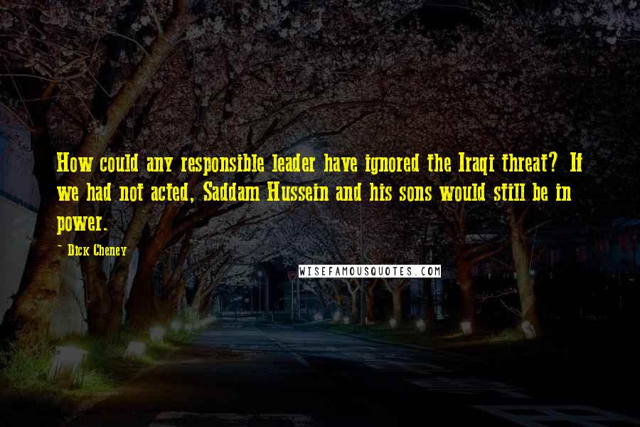 Dick Cheney Quotes: How could any responsible leader have ignored the Iraqi threat? If we had not acted, Saddam Hussein and his sons would still be in power.