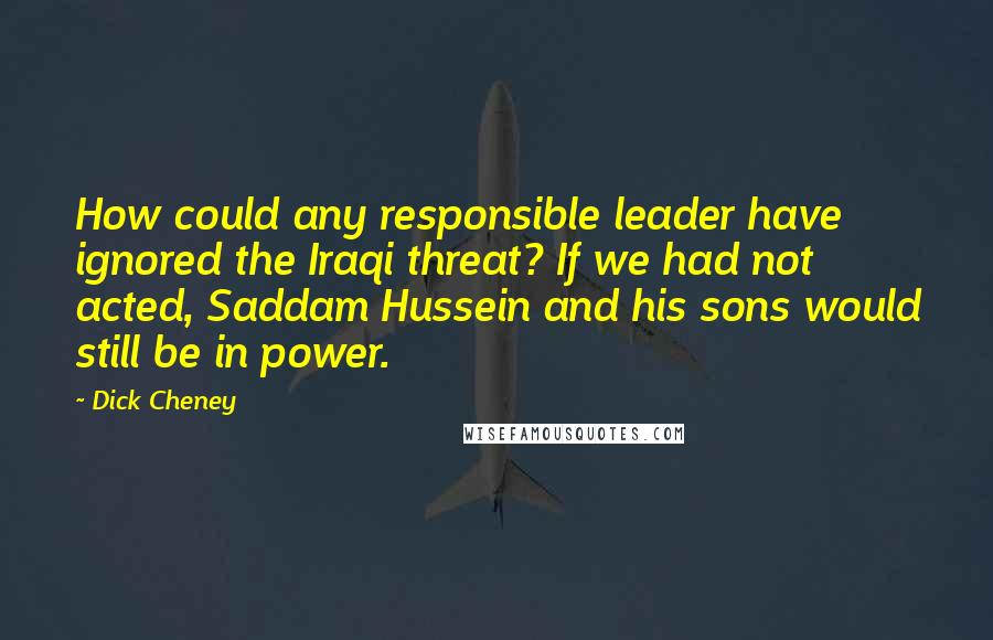 Dick Cheney Quotes: How could any responsible leader have ignored the Iraqi threat? If we had not acted, Saddam Hussein and his sons would still be in power.