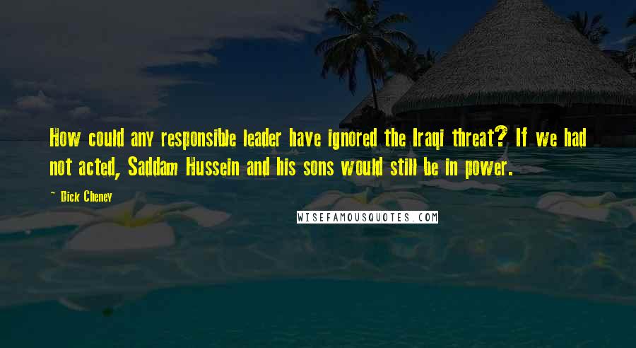 Dick Cheney Quotes: How could any responsible leader have ignored the Iraqi threat? If we had not acted, Saddam Hussein and his sons would still be in power.