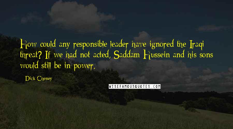 Dick Cheney Quotes: How could any responsible leader have ignored the Iraqi threat? If we had not acted, Saddam Hussein and his sons would still be in power.