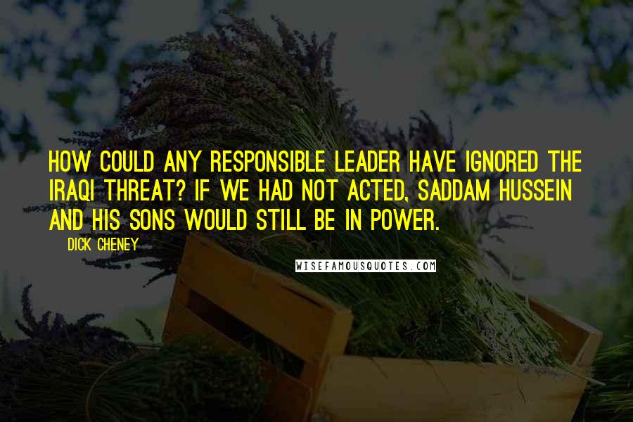 Dick Cheney Quotes: How could any responsible leader have ignored the Iraqi threat? If we had not acted, Saddam Hussein and his sons would still be in power.