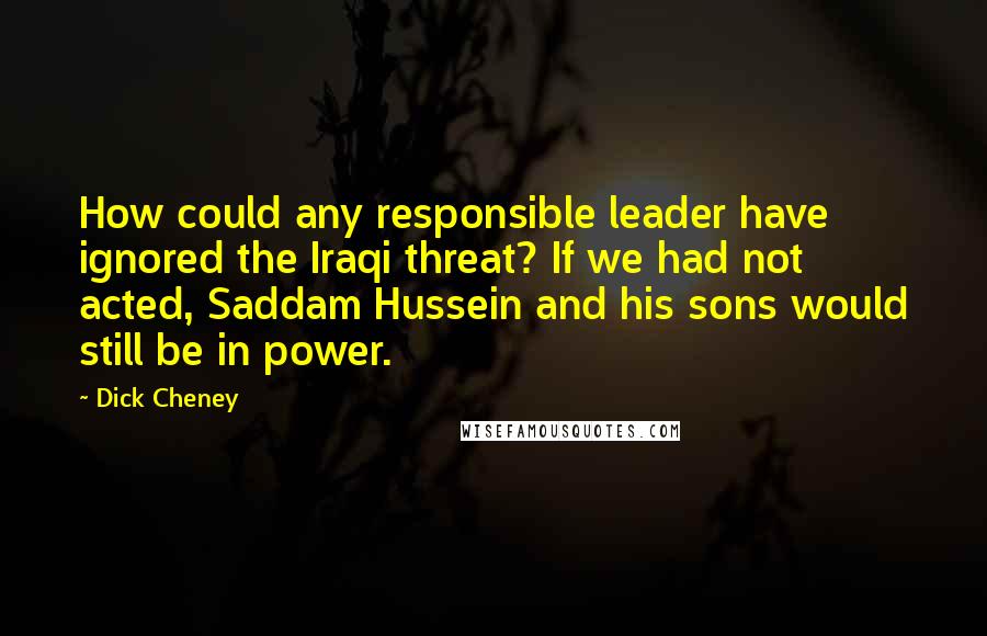 Dick Cheney Quotes: How could any responsible leader have ignored the Iraqi threat? If we had not acted, Saddam Hussein and his sons would still be in power.