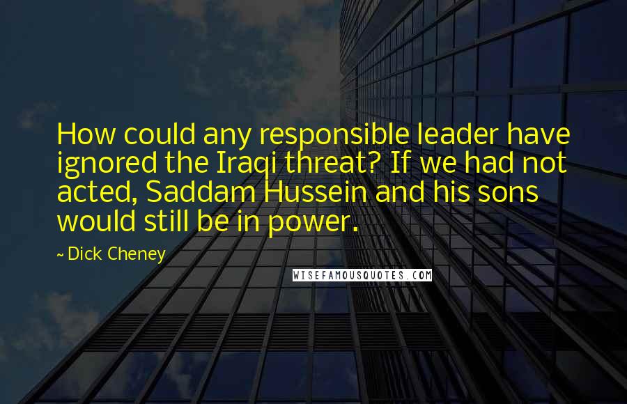 Dick Cheney Quotes: How could any responsible leader have ignored the Iraqi threat? If we had not acted, Saddam Hussein and his sons would still be in power.