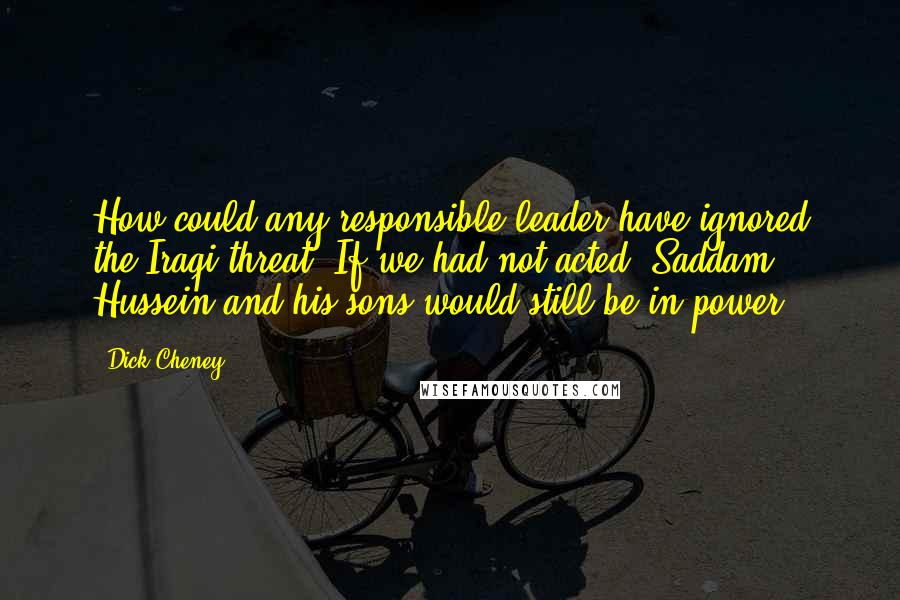 Dick Cheney Quotes: How could any responsible leader have ignored the Iraqi threat? If we had not acted, Saddam Hussein and his sons would still be in power.