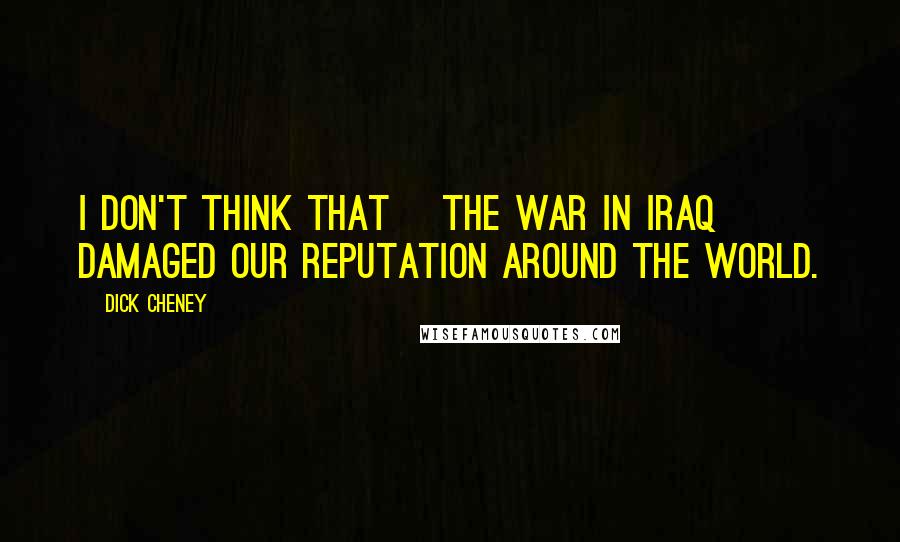 Dick Cheney Quotes: I don't think that [the war in Iraq] damaged our reputation around the world.