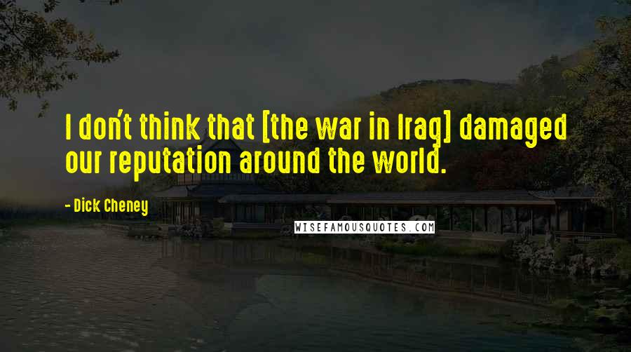 Dick Cheney Quotes: I don't think that [the war in Iraq] damaged our reputation around the world.