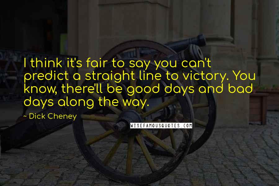 Dick Cheney Quotes: I think it's fair to say you can't predict a straight line to victory. You know, there'll be good days and bad days along the way.