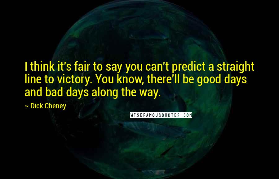 Dick Cheney Quotes: I think it's fair to say you can't predict a straight line to victory. You know, there'll be good days and bad days along the way.