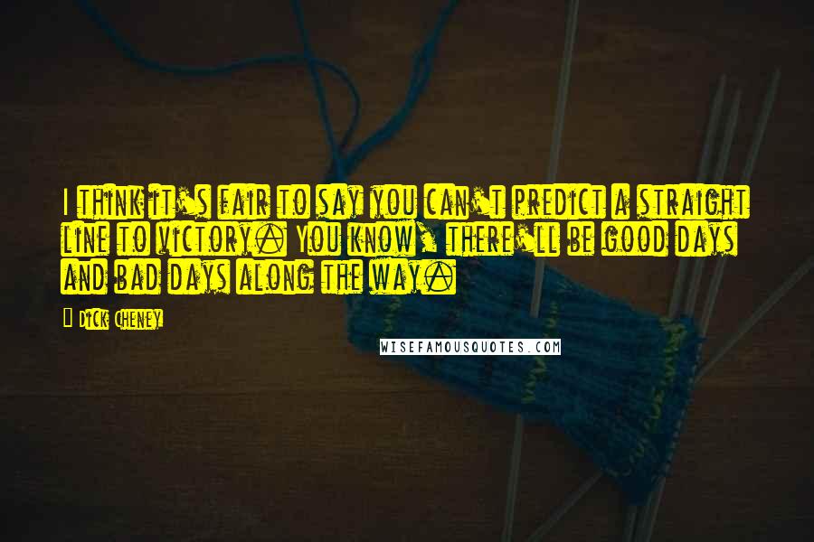 Dick Cheney Quotes: I think it's fair to say you can't predict a straight line to victory. You know, there'll be good days and bad days along the way.