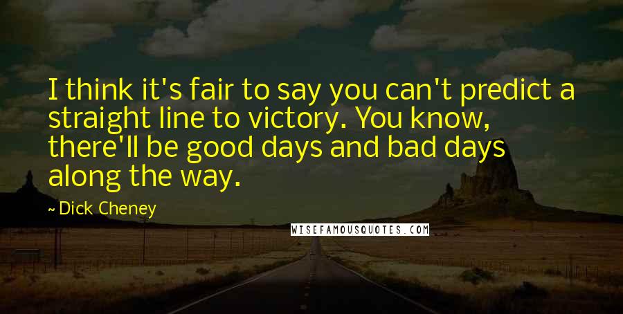 Dick Cheney Quotes: I think it's fair to say you can't predict a straight line to victory. You know, there'll be good days and bad days along the way.