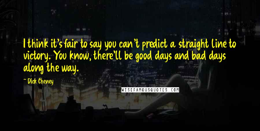 Dick Cheney Quotes: I think it's fair to say you can't predict a straight line to victory. You know, there'll be good days and bad days along the way.