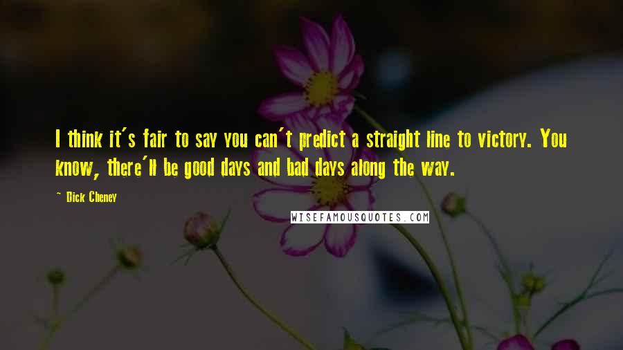 Dick Cheney Quotes: I think it's fair to say you can't predict a straight line to victory. You know, there'll be good days and bad days along the way.