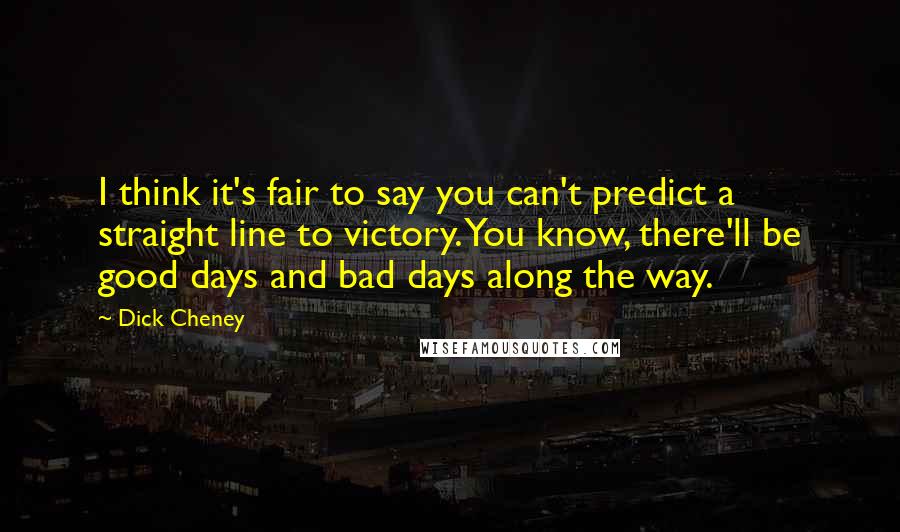 Dick Cheney Quotes: I think it's fair to say you can't predict a straight line to victory. You know, there'll be good days and bad days along the way.