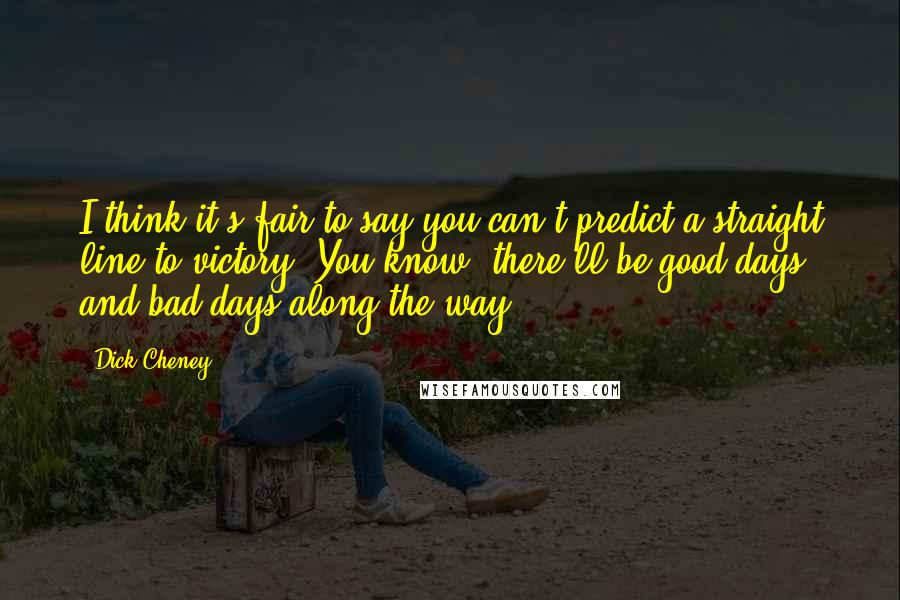 Dick Cheney Quotes: I think it's fair to say you can't predict a straight line to victory. You know, there'll be good days and bad days along the way.