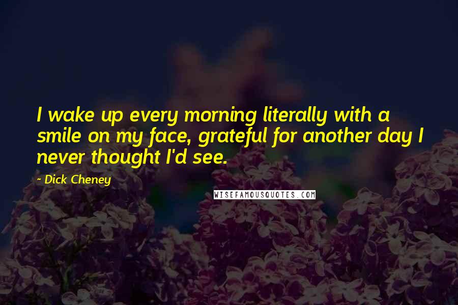 Dick Cheney Quotes: I wake up every morning literally with a smile on my face, grateful for another day I never thought I'd see.