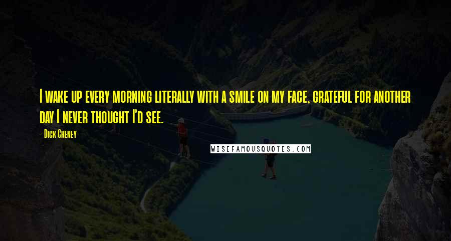 Dick Cheney Quotes: I wake up every morning literally with a smile on my face, grateful for another day I never thought I'd see.