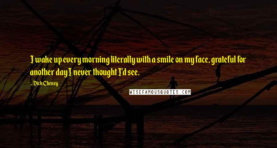 Dick Cheney Quotes: I wake up every morning literally with a smile on my face, grateful for another day I never thought I'd see.