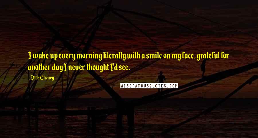 Dick Cheney Quotes: I wake up every morning literally with a smile on my face, grateful for another day I never thought I'd see.