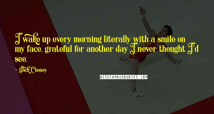 Dick Cheney Quotes: I wake up every morning literally with a smile on my face, grateful for another day I never thought I'd see.