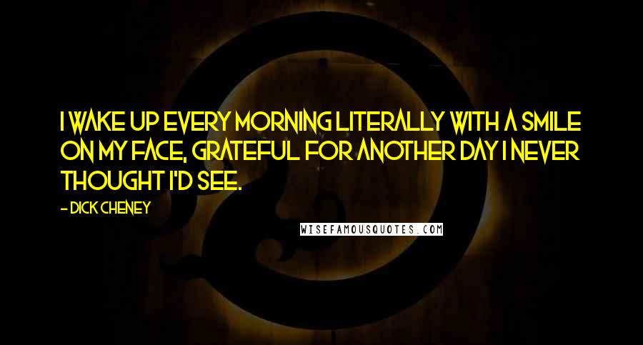 Dick Cheney Quotes: I wake up every morning literally with a smile on my face, grateful for another day I never thought I'd see.