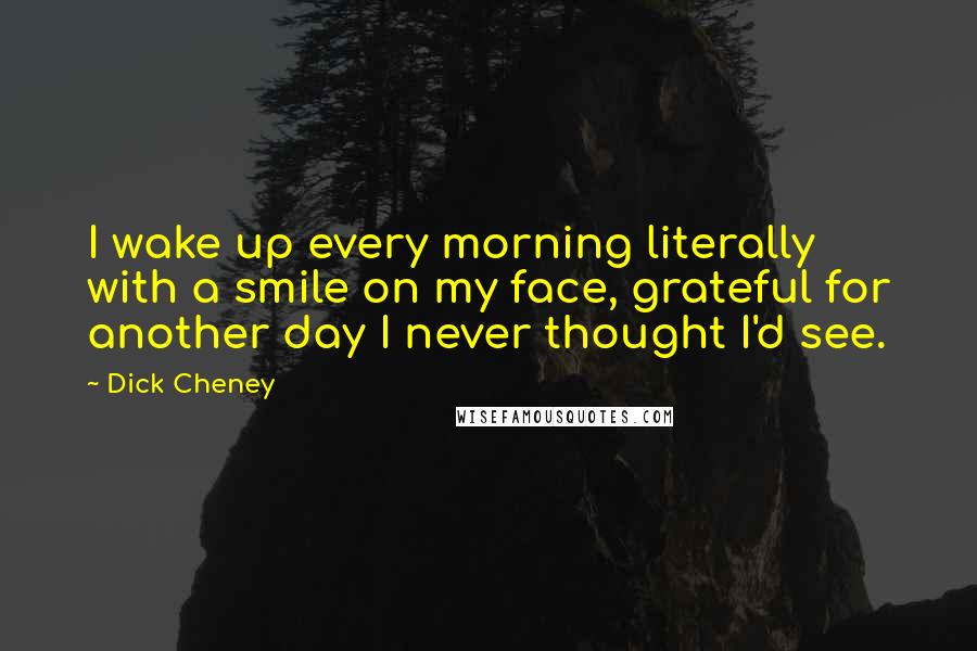 Dick Cheney Quotes: I wake up every morning literally with a smile on my face, grateful for another day I never thought I'd see.
