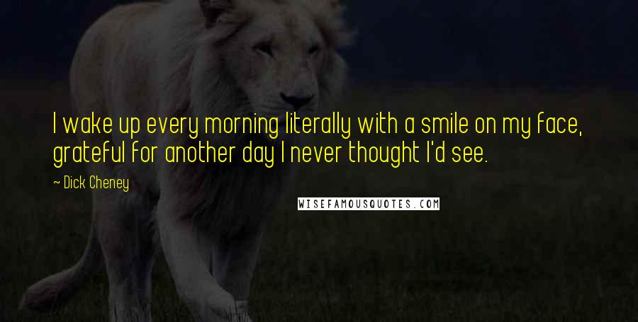 Dick Cheney Quotes: I wake up every morning literally with a smile on my face, grateful for another day I never thought I'd see.