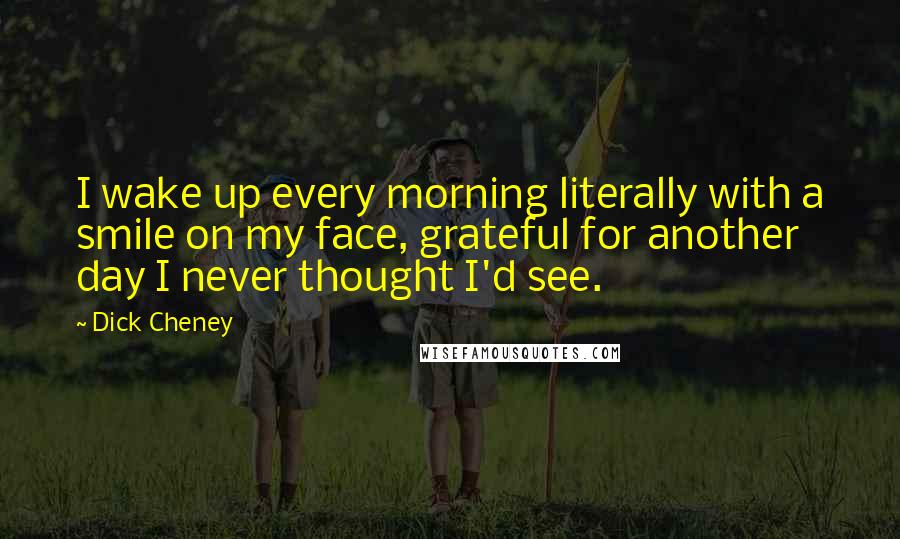 Dick Cheney Quotes: I wake up every morning literally with a smile on my face, grateful for another day I never thought I'd see.