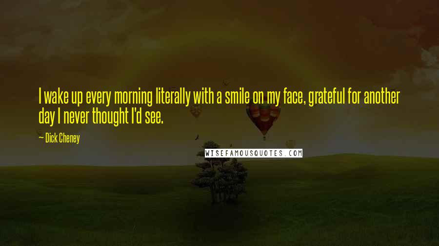 Dick Cheney Quotes: I wake up every morning literally with a smile on my face, grateful for another day I never thought I'd see.