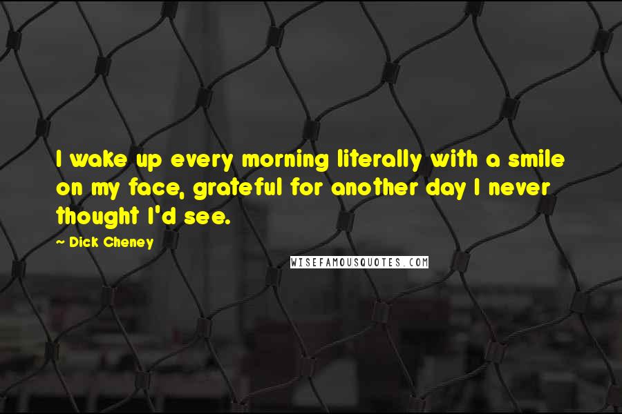 Dick Cheney Quotes: I wake up every morning literally with a smile on my face, grateful for another day I never thought I'd see.