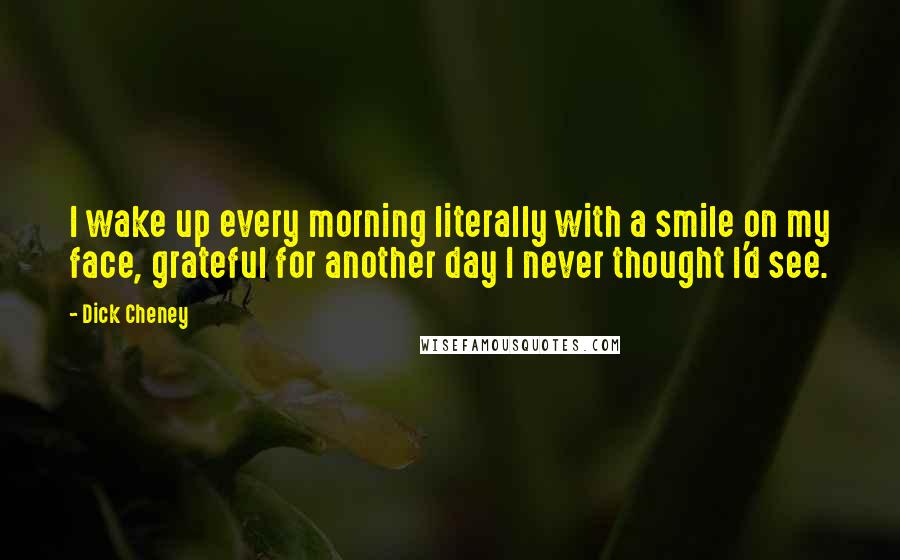 Dick Cheney Quotes: I wake up every morning literally with a smile on my face, grateful for another day I never thought I'd see.