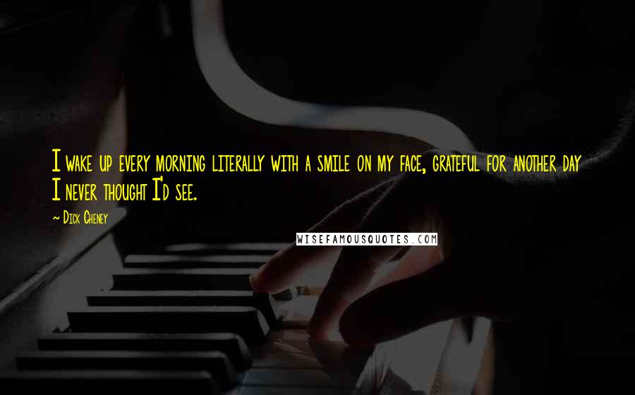 Dick Cheney Quotes: I wake up every morning literally with a smile on my face, grateful for another day I never thought I'd see.