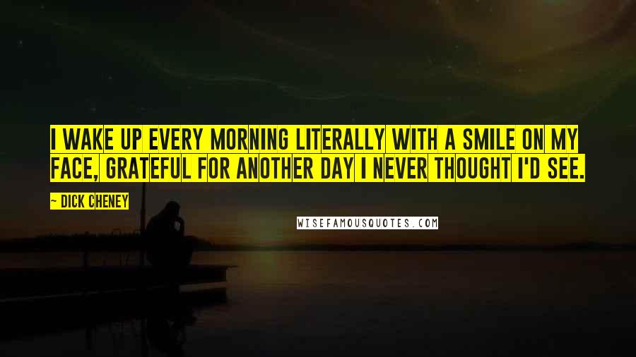 Dick Cheney Quotes: I wake up every morning literally with a smile on my face, grateful for another day I never thought I'd see.