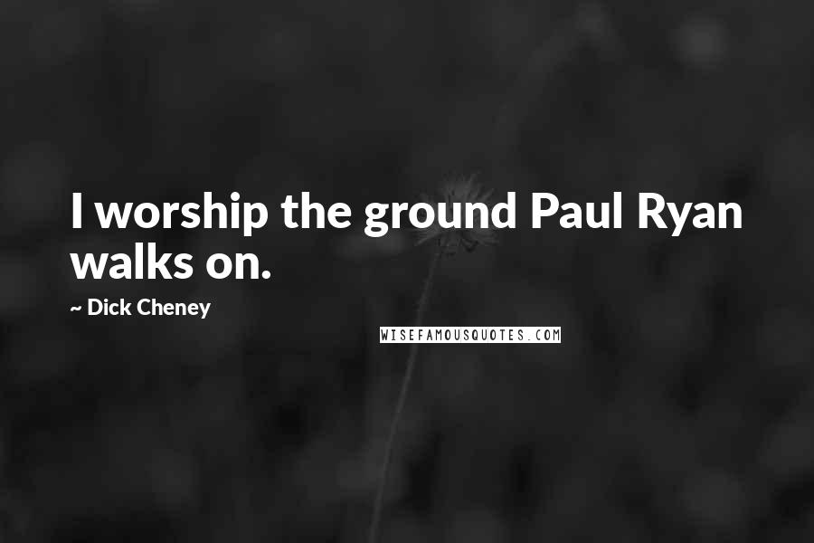 Dick Cheney Quotes: I worship the ground Paul Ryan walks on.