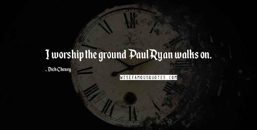 Dick Cheney Quotes: I worship the ground Paul Ryan walks on.
